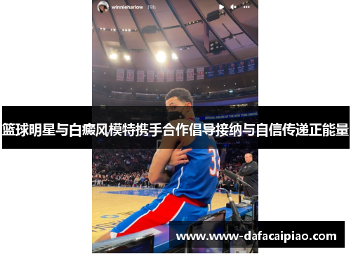 篮球明星与白癜风模特携手合作倡导接纳与自信传递正能量