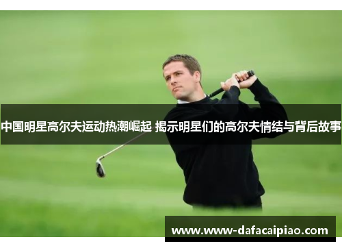 中国明星高尔夫运动热潮崛起 揭示明星们的高尔夫情结与背后故事