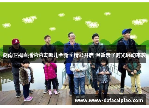 湖南卫视直播爸爸去哪儿全新季精彩开启 温馨亲子时光感动来袭