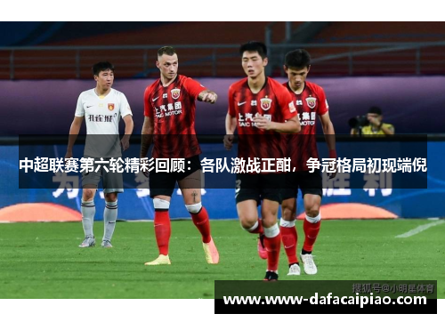 中超联赛第六轮精彩回顾：各队激战正酣，争冠格局初现端倪